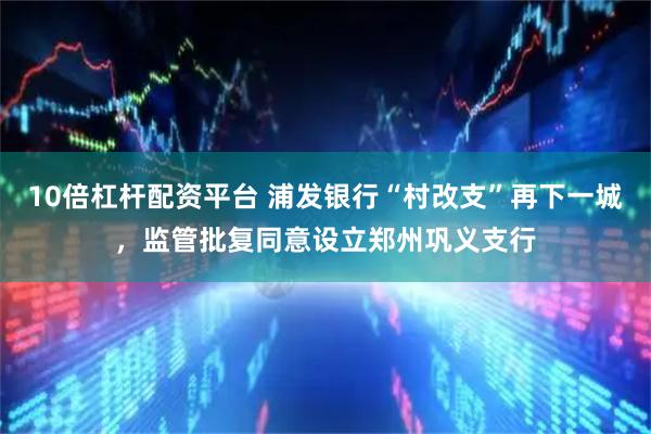 10倍杠杆配资平台 浦发银行“村改支”再下一城，监管批复同意设立郑州巩义支行