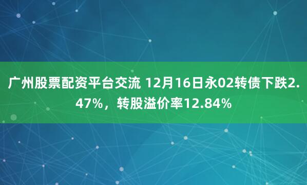 广州股票配资平台交流 12月16日永02转债下跌2.47%，转股溢价率12.84%