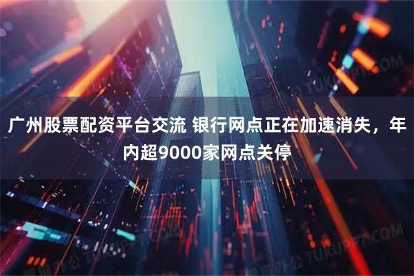 广州股票配资平台交流 银行网点正在加速消失，年内超9000家网点关停