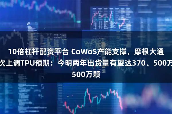 10倍杠杆配资平台 CoWoS产能支撑，摩根大通再次上调TPU预期：今明两年出货量有望达370、500万颗