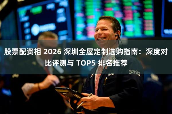 股票配资相 2026 深圳全屋定制选购指南：深度对比评测与 TOP5 排名推荐