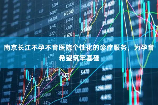 南京长江不孕不育医院个性化的诊疗服务，为孕育希望筑牢基础