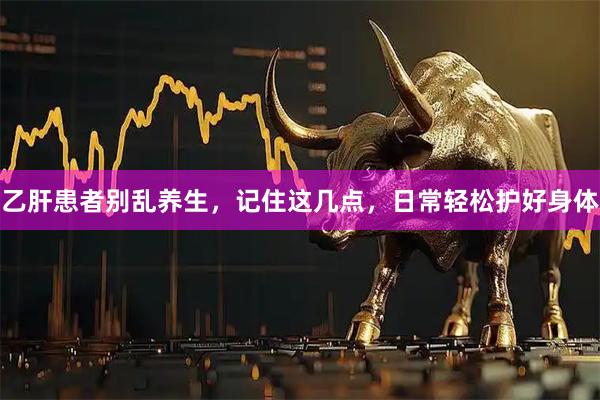 乙肝患者别乱养生,记住这几点,日常轻松护好身体