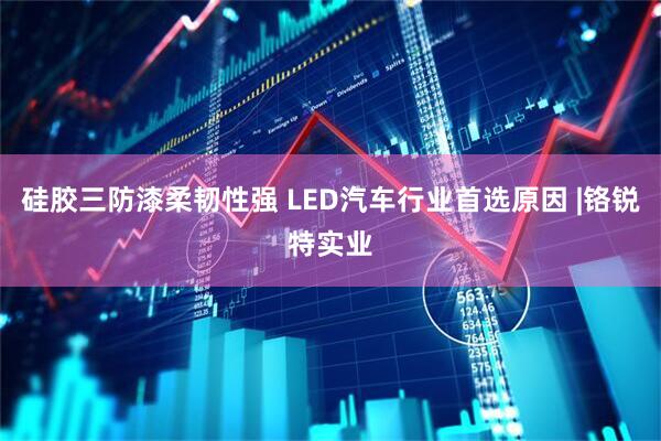 硅胶三防漆柔韧性强 LED汽车行业首选原因 |铬锐特实业