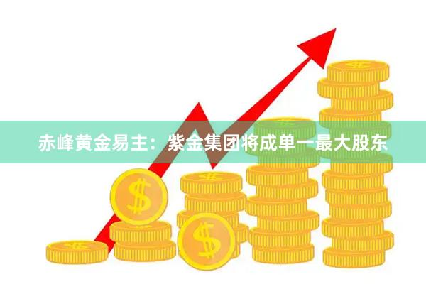赤峰黄金易主：紫金集团将成单一最大股东