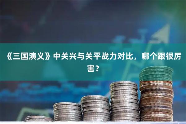 《三国演义》中关兴与关平战力对比，哪个跟很厉害？
